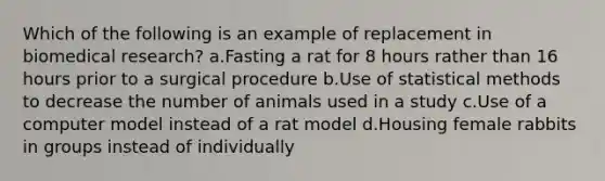 Which of the following is an example of replacement in biomedical research? a.Fasting a rat for 8 hours rather than 16 hours prior to a surgical procedure b.Use of statistical methods to decrease the number of animals used in a study c.Use of a computer model instead of a rat model d.Housing female rabbits in groups instead of individually