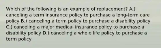 Which of the following is an example of replacement? A.) canceling a term insurance policy to purchase a long-term care policy B.) canceling a term policy to purchase a disability policy C.) canceling a major medical insurance policy to purchase a disability policy D.) canceling a whole life policy to purchase a term policy