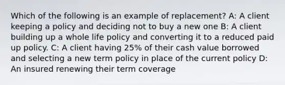 Which of the following is an example of replacement? A: A client keeping a policy and deciding not to buy a new one B: A client building up a whole life policy and converting it to a reduced paid up policy. C: A client having 25% of their cash value borrowed and selecting a new term policy in place of the current policy D: An insured renewing their term coverage