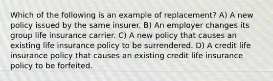 Which of the following is an example of replacement? A) A new policy issued by the same insurer. B) An employer changes its group life insurance carrier. C) A new policy that causes an existing life insurance policy to be surrendered. D) A credit life insurance policy that causes an existing credit life insurance policy to be forfeited.