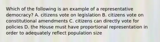 Which of the following is an example of a representative democracy? A. citizens vote on legislation B. citizens vote on constitutional amendments C. citizens can directly vote for policies D. the House must have proportional representation in order to adequately reflect population size