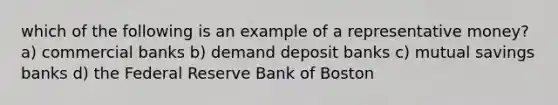 which of the following is an example of a representative money? a) commercial banks b) demand deposit banks c) mutual savings banks d) the Federal Reserve Bank of Boston