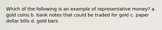 Which of the following is an example of representative money? a. gold coins b. bank notes that could be traded for gold c. paper dollar bills d. gold bars