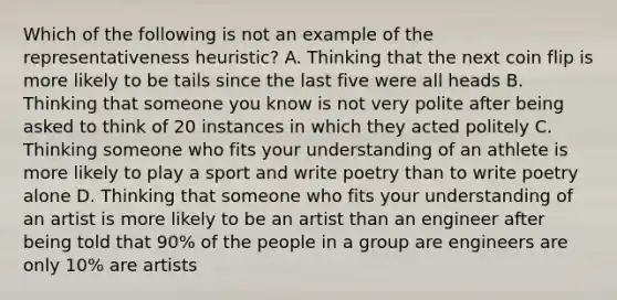 Which of the following is not an example of the representativeness heuristic? A. Thinking that the next coin flip is more likely to be tails since the last five were all heads B. Thinking that someone you know is not very polite after being asked to think of 20 instances in which they acted politely C. Thinking someone who fits your understanding of an athlete is more likely to play a sport and write poetry than to write poetry alone D. Thinking that someone who fits your understanding of an artist is more likely to be an artist than an engineer after being told that 90% of the people in a group are engineers are only 10% are artists