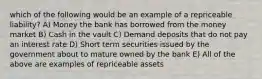 which of the following would be an example of a repriceable liability? A) Money the bank has borrowed from the money market B) Cash in the vault C) Demand deposits that do not pay an interest rate D) Short term securities issued by the government about to mature owned by the bank E) All of the above are examples of repriceable assets