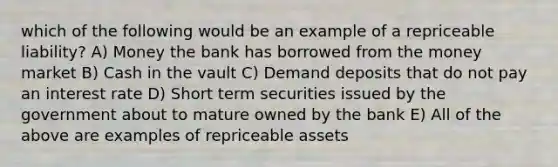 which of the following would be an example of a repriceable liability? A) Money the bank has borrowed from the money market B) Cash in the vault C) Demand deposits that do not pay an interest rate D) Short term securities issued by the government about to mature owned by the bank E) All of the above are examples of repriceable assets