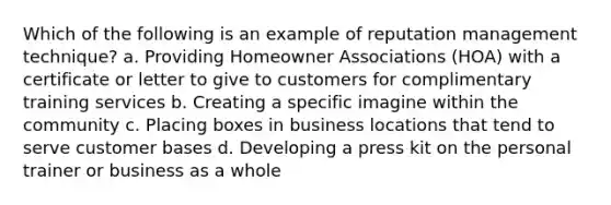 Which of the following is an example of reputation management technique? a. Providing Homeowner Associations (HOA) with a certificate or letter to give to customers for complimentary training services b. Creating a specific imagine within the community c. Placing boxes in business locations that tend to serve customer bases d. Developing a press kit on the personal trainer or business as a whole