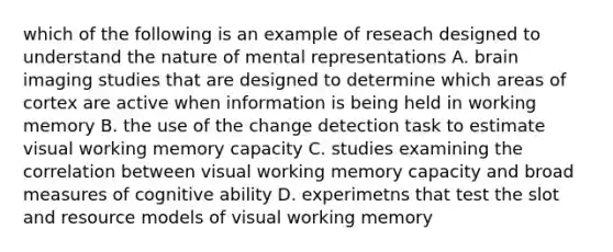 which of the following is an example of reseach designed to understand the nature of mental representations A. brain imaging studies that are designed to determine which areas of cortex are active when information is being held in working memory B. the use of the change detection task to estimate visual working memory capacity C. studies examining the correlation between visual working memory capacity and broad measures of cognitive ability D. experimetns that test the slot and resource models of visual working memory