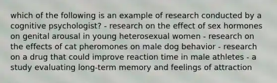 which of the following is an example of research conducted by a cognitive psychologist? - research on the effect of sex hormones on genital arousal in young heterosexual women - research on the effects of cat pheromones on male dog behavior - research on a drug that could improve reaction time in male athletes - a study evaluating long-term memory and feelings of attraction