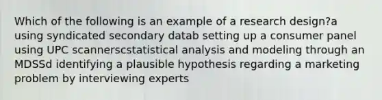 Which of the following is an example of a research design?a using syndicated secondary datab setting up a consumer panel using UPC scannerscstatistical analysis and modeling through an MDSSd identifying a plausible hypothesis regarding a marketing problem by interviewing experts