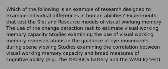 Which of the following is an example of research designed to examine individual differences in human abilities? Experiments that test the Slot and Resource models of visual working memory The use of the change detection task to estimate visual working memory capacity Studies examining the use of visual working memory representations in the guidance of eye movements during scene viewing Studies examining the correlation between visual working memory capacity and broad measures of cognitive ability (e.g., the MATRICS battery and the WASI IQ test)