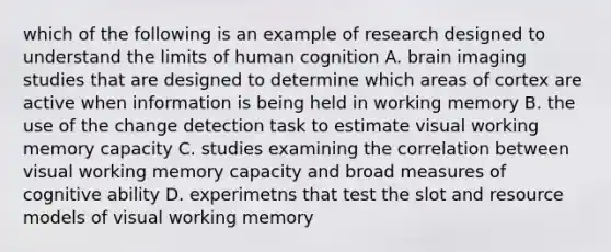 which of the following is an example of research designed to understand the limits of human cognition A. brain imaging studies that are designed to determine which areas of cortex are active when information is being held in working memory B. the use of the change detection task to estimate visual working memory capacity C. studies examining the correlation between visual working memory capacity and broad measures of cognitive ability D. experimetns that test the slot and resource models of visual working memory