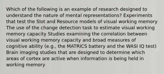 Which of the following is an example of research designed to understand the nature of mental representations? Experiments that test the Slot and Resource models of visual working memory The use of the change detection task to estimate visual working memory capacity Studies examining the correlation between visual working memory capacity and broad measures of cognitive ability (e.g., the MATRICS battery and the WASI IQ test) Brain imaging studies that are designed to determine which areas of cortex are active when information is being held in working memory