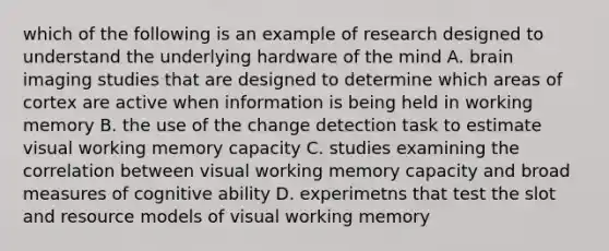 which of the following is an example of research designed to understand the underlying hardware of the mind A. brain imaging studies that are designed to determine which areas of cortex are active when information is being held in working memory B. the use of the change detection task to estimate visual working memory capacity C. studies examining the correlation between visual working memory capacity and broad measures of cognitive ability D. experimetns that test the slot and resource models of visual working memory