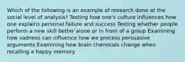 Which of the following is an example of research done at the social level of analysis? Testing how one's culture influences how one explains personal failure and success Testing whether people perform a new skill better alone or in front of a group Examining how sadness can influence how we process persuasive arguments Examining how brain chemicals change when recalling a happy memory