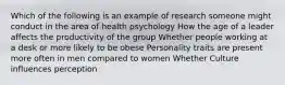 Which of the following is an example of research someone might conduct in the area of health psychology How the age of a leader affects the productivity of the group Whether people working at a desk or more likely to be obese Personality traits are present more often in men compared to women Whether Culture influences perception