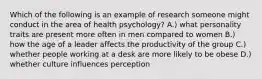 Which of the following is an example of research someone might conduct in the area of health psychology? A.) what personality traits are present more often in men compared to women B.) how the age of a leader affects the productivity of the group C.) whether people working at a desk are more likely to be obese D.) whether culture influences perception