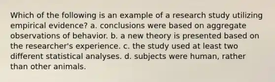 Which of the following is an example of a research study utilizing empirical evidence? a. conclusions were based on aggregate observations of behavior. b. a new theory is presented based on the researcher's experience. c. the study used at least two different statistical analyses. d. subjects were human, rather than other animals.