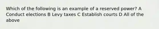 Which of the following is an example of a reserved power? A Conduct elections B Levy taxes C Establish courts D All of the above