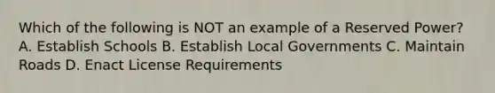 Which of the following is NOT an example of a Reserved Power? A. Establish Schools B. Establish Local Governments C. Maintain Roads D. Enact License Requirements