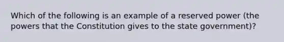 Which of the following is an example of a reserved power (the powers that the Constitution gives to the state government)?