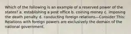 Which of the following is an example of a reserved power of the states? a. establishing a post office b. coining money c. imposing the death penalty d. conducting foreign relations—Consider This: Relations with foreign powers are exclusively the domain of the national government.