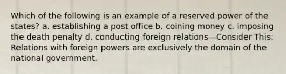 Which of the following is an example of a reserved power of the states? a. establishing a post office b. coining money c. imposing the death penalty d. conducting foreign relations—Consider This: Relations with foreign powers are exclusively the domain of the national government.