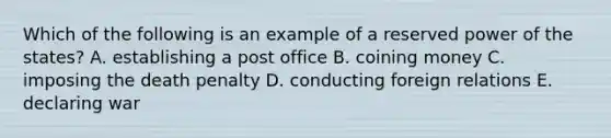 Which of the following is an example of a reserved power of the states? A. establishing a post office B. coining money C. imposing the death penalty D. conducting foreign relations E. declaring war