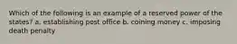 Which of the following is an example of a reserved power of the states? a. establishing post office b. coining money c. imposing death penalty