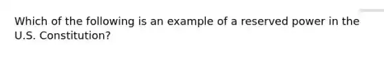 Which of the following is an example of a reserved power in the U.S. Constitution?