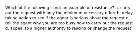 Which of the following is not an example of resistance? a. carry out the request with only the minimum necessary effort b. delay taking action to see if the agent is serious about the request c. tell the agent why you are too busy now to carry out the request d. appeal to a higher authority to rescind or change the request