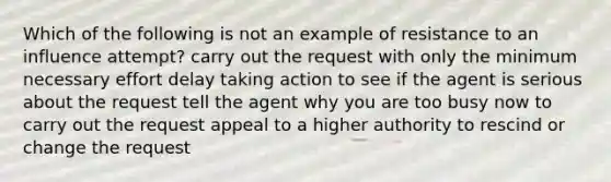 Which of the following is not an example of resistance to an influence attempt? carry out the request with only the minimum necessary effort delay taking action to see if the agent is serious about the request tell the agent why you are too busy now to carry out the request appeal to a higher authority to rescind or change the request