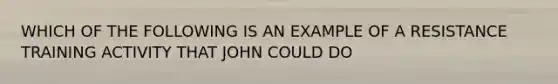 WHICH OF THE FOLLOWING IS AN EXAMPLE OF A RESISTANCE TRAINING ACTIVITY THAT JOHN COULD DO