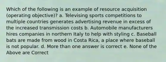 Which of the following is an example of resource acquisition (operating objective)? a. Televising sports competitions to multiple countries generates advertising revenue in excess of the increased transmission costs b. Automobile manufacturers hires companies in northern Italy to help with styling c. Baseball bats are made from wood in Costa Rica, a place where baseball is not popular. d. More than one answer is correct e. None of the Above are Correct