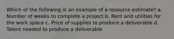 Which of the following is an example of a resource estimate? a. Number of weeks to complete a project b. Rent and utilities for the work space c. Price of supplies to produce a deliverable d. Talent needed to produce a deliverable