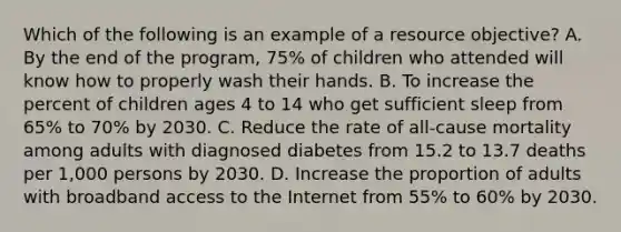 Which of the following is an example of a resource objective? A. By the end of the program, 75% of children who attended will know how to properly wash their hands. B. To increase the percent of children ages 4 to 14 who get sufficient sleep from 65% to 70% by 2030. C. Reduce the rate of all-cause mortality among adults with diagnosed diabetes from 15.2 to 13.7 deaths per 1,000 persons by 2030. D. Increase the proportion of adults with broadband access to the Internet from 55% to 60% by 2030.