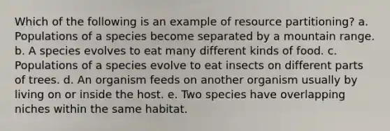 Which of the following is an example of resource partitioning? a. Populations of a species become separated by a mountain range. b. A species evolves to eat many different kinds of food. c. Populations of a species evolve to eat insects on different parts of trees. d. An organism feeds on another organism usually by living on or inside the host. e. Two species have overlapping niches within the same habitat.