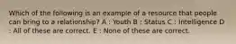 Which of the following is an example of a resource that people can bring to a relationship? A : Youth B : Status C : Intelligence D : All of these are correct. E : None of these are correct.