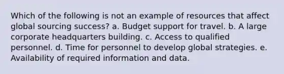 Which of the following is not an example of resources that affect global sourcing success? a. ​Budget support for travel. b. ​A large corporate headquarters building. c. ​Access to qualified personnel. d. ​Time for personnel to develop global strategies. e. ​Availability of required information and data.