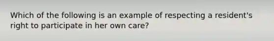 Which of the following is an example of respecting a resident's right to participate in her own care?