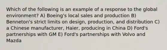 Which of the following is an example of a response to the global environment? A) Boeing's local sales and production B) Benneton's strict limits on design, production, and distribution C) a Chinese manufacturer, Haier, producing in China D) Ford's partnerships with GM E) Ford's partnerships with Volvo and Mazda