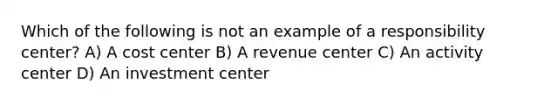 Which of the following is not an example of a responsibility center? A) A cost center B) A revenue center C) An activity center D) An investment center