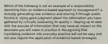 Which of the following is not an example of a responsibility stemming from an evidence-based approach to management? a. Actively generating new evidence and sharing it through public forums b. Using good judgment about the information you have gathered by critically evaluating its quality c. Staying up to date with the sources of information that may have an impact on the decisions you will make in practice d. Recognizing that translating evidence into everyday practice will not be easy and will also require the application of evidence-based strategies