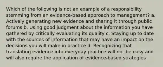 Which of the following is not an example of a responsibility stemming from an evidence-based approach to management? a. Actively generating new evidence and sharing it through public forums b. Using good judgment about the information you have gathered by critically evaluating its quality c. Staying up to date with the sources of information that may have an impact on the decisions you will make in practice d. Recognizing that translating evidence into everyday practice will not be easy and will also require the application of evidence-based strategies