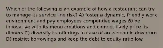 Which of the following is an example of how a restaurant can try to manage its service line risk? A) foster a dynamic, friendly work environment and pay employees competitive wages B) be innovative with its menu creations and competitively price its dinners C) diversify its offerings in case of an economic downturn D) restrict borrowings and keep the debt to equity ratio low