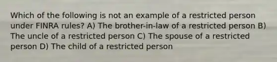 Which of the following is not an example of a restricted person under FINRA rules? A) The brother-in-law of a restricted person B) The uncle of a restricted person C) The spouse of a restricted person D) The child of a restricted person