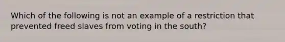 Which of the following is not an example of a restriction that prevented freed slaves from voting in the south?