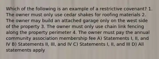 Which of the following is an example of a restrictive covenant? 1. The owner must only use cedar shakes for roofing materials 2. The owner may build an attached garage only on the west side of the property 3. The owner must only use chain link fencing along the property perimeter 4. The owner must pay the annual community association membership fee A) Statements I, II, and IV B) Statements II, III, and IV C) Statements I, II, and III D) All statements apply