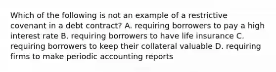 Which of the following is not an example of a restrictive covenant in a debt​ contract? A. requiring borrowers to pay a high interest rate B. requiring borrowers to have life insurance C. requiring borrowers to keep their collateral valuable D. requiring firms to make periodic accounting reports