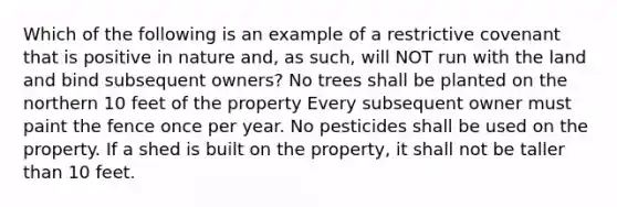 Which of the following is an example of a restrictive covenant that is positive in nature and, as such, will NOT run with the land and bind subsequent owners? No trees shall be planted on the northern 10 feet of the property Every subsequent owner must paint the fence once per year. No pesticides shall be used on the property. If a shed is built on the property, it shall not be taller than 10 feet.